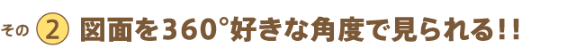 その2 図面を360°好きな角度で見られる!!