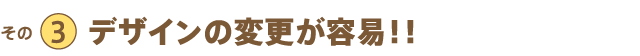 その3 デザインの変更が容易!!