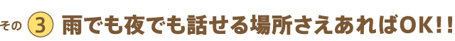 その3 雨でも夜でも話せる場所さえあればOK!!