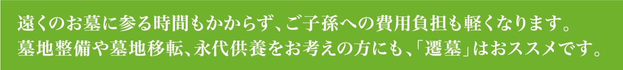 遠くのお墓に参る時間もかからず、ご子孫への費用負担も軽くなります。墓地整備や墓地移転、永代供養をお考えの方にも、「遷墓」はおススメです。